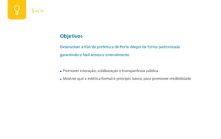 5 de 50



          Objetivos
          Desenvolver a IGA da prefeitura de Porto Alegre de forma padronizada

          garantindo o fácil acesso e entendimento


          ■   Promover interação, colaboração e transparência pública

          ■   Mostrar que a estética-formal é princípio básico para promover credibilidade
 