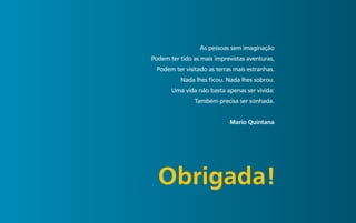 50 de 50


                            As pessoas sem imaginação
           Podem ter tido as mais imprevistas aventuras,
            Podem ter visitado as terras mais estranhas.
                     Nada lhes ficou. Nada lhes sobrou.
                  Uma vida não basta apenas ser vivida:
                          Também precisa ser sonhada.


                                       mario Quintana




             Obrigada!
 