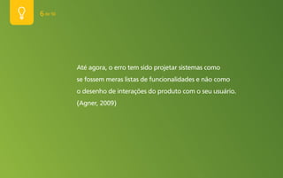 6 de 50




          Até agora, o erro tem sido projetar sistemas como
          se fossem meras listas de funcionalidades e não como
          o desenho de interações do produto com o seu usuário.
          (Agner, 2009)
 
