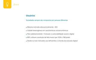 7 de 50



          Usuários
          Sociedades sempre são compostas por pessoas diferentes


          ■   Maioria instruída educacionalmente - IDH

          ■   Cidade heterogênea em características socioeconômicas

          ■   País subdesenvolvido = Exclusão e vulnerabilidade social e digital

          ■   80% utilizam resolução de tela maior que 1024 x 768 pixels

          ■   Desde os mais instruídos aos deficientes e à borda da exclusão digital
 