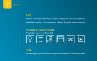 8 de 50


          SIBD
          Projetar o novo Portal da Prefeitura de Porto Alegre com foco em acessibilidade,

          usabilidade, estética e principalmente na melhoria da relação usuários/governo.



          Processo de Transformação
          Projeto E de Meurer e Szabluk, 2009




          SFBR
          Ambiente digital padronizado, que proporcione a utilização funcional por todos.
 