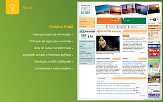 9 de 50



                      Cenário Atual
          Desorganização da informação     ■


     Utilização de siglas desconhecidas    ■


           Área de busca mal delimitada    ■


Conteúdo voltado à interesses políticos    ■


           Resolução de 800 x 600 pixels   ■


           Considerado o mais completo     ■
 