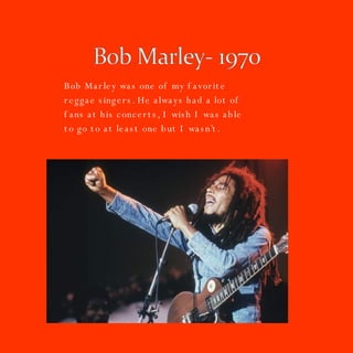 Bob Marley was one of my favorite reggae singers. He always had a lot of fans at his concerts, I wish I was able to go to at least one but I wasn’t.  