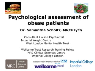 Dr. Samantha Scholtz, MRCPsych
Consultant Liaison Psychiatrist
Imperial Weight Centre
West London Mental Health Trust
Wellcome Trust Research Training Fellow
MRC Clinical Sciences Centre
Imperial College London
Psychological assessment of
obese patients
 