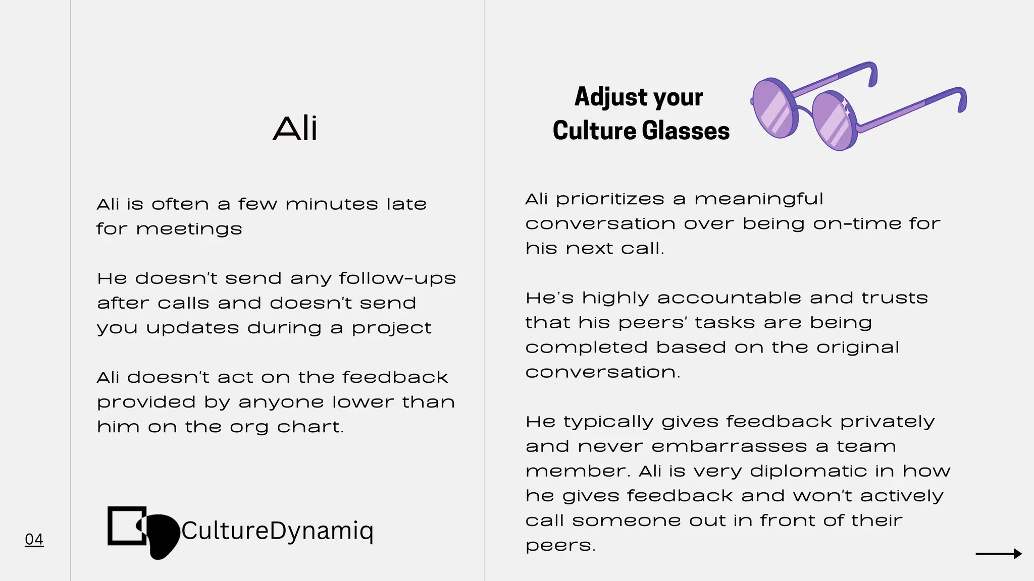 Ali
04
Ali is often a few minutes late
for meetings
He doesn't send any follow-ups
after calls and doesn't send
you updates during a project
Ali doesn't act on the feedback
provided by anyone lower than
him on the org chart.
Ali prioritizes a meaningful
conversation over being on-time for
his next call.
He’s highly accountable and trusts
that his peers' tasks are being
completed based on the original
conversation.
He typically gives feedback privately
and never embarrasses a team
member. Ali is very diplomatic in how
he gives feedback and won't actively
call someone out in front of their
peers.
Adjust your
Culture Glasses
CultureDynamiq
 