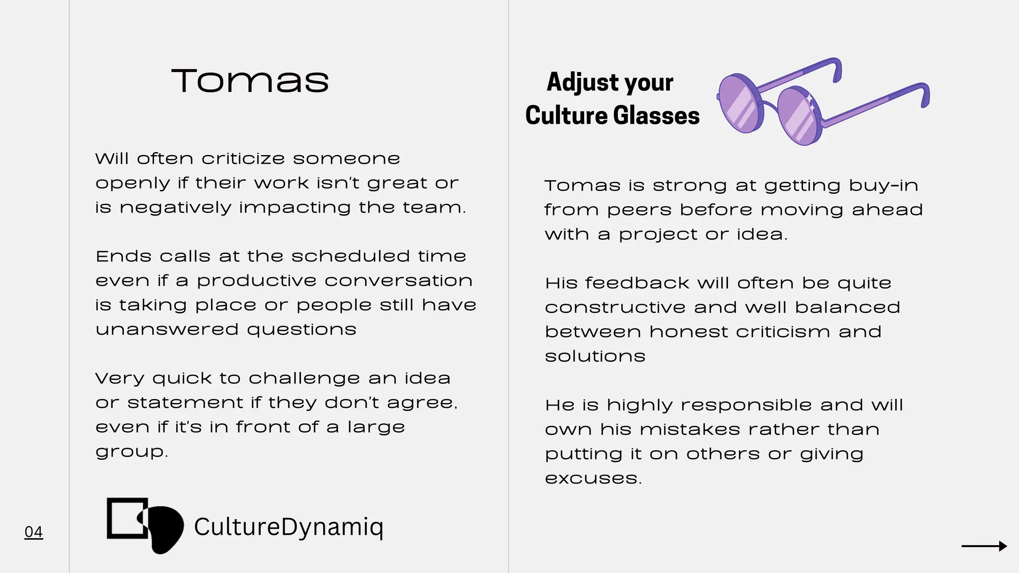 Tomas
04
Will often criticize someone
openly if their work isn't great or
is negatively impacting the team.
Ends calls at the scheduled time
even if a productive conversation
is taking place or people still have
unanswered questions
Very quick to challenge an idea
or statement if they don't agree,
even if it's in front of a large
group.
Tomas is strong at getting buy-in
from peers before moving ahead
with a project or idea.
His feedback will often be quite
constructive and well balanced
between honest criticism and
solutions
He is highly responsible and will
own his mistakes rather than
putting it on others or giving
excuses.
Adjust your
Culture Glasses
CultureDynamiq
 