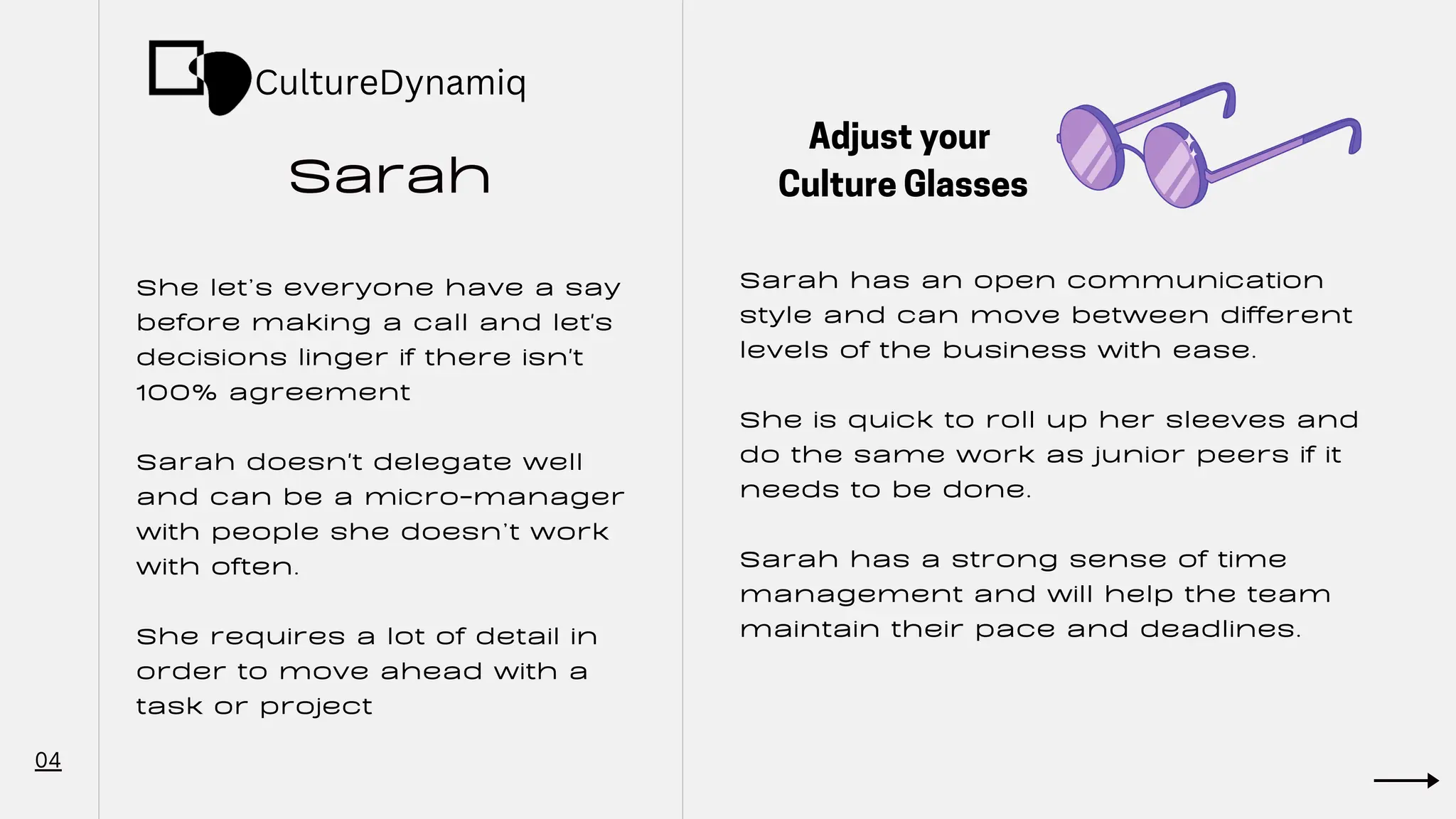 Sarah
04
She let’s everyone have a say
before making a call and let's
decisions linger if there isn't
100% agreement
Sarah doesn't delegate well
and can be a micro-manager
with people she doesn’t work
with often.
She requires a lot of detail in
order to move ahead with a
task or project
Sarah has an open communication
style and can move between different
levels of the business with ease.
She is quick to roll up her sleeves and
do the same work as junior peers if it
needs to be done.
Sarah has a strong sense of time
management and will help the team
maintain their pace and deadlines.
Adjust your
Culture Glasses
CultureDynamiq
 