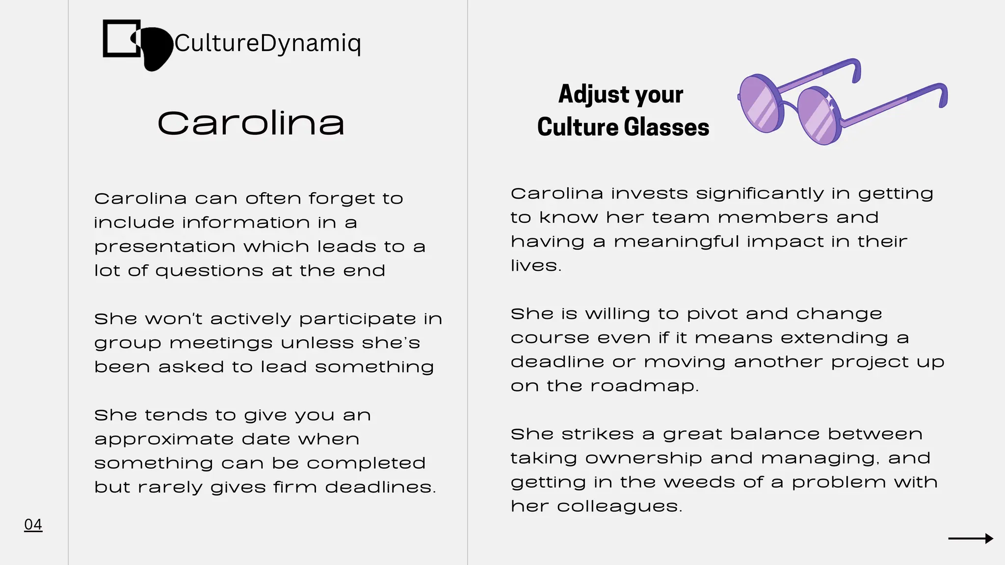 Carolina
04
Carolina can often forget to
include information in a
presentation which leads to a
lot of questions at the end
She won't actively participate in
group meetings unless she’s
been asked to lead something
She tends to give you an
approximate date when
something can be completed
but rarely gives firm deadlines.
Carolina invests significantly in getting
to know her team members and
having a meaningful impact in their
lives.
She is willing to pivot and change
course even if it means extending a
deadline or moving another project up
on the roadmap.
She strikes a great balance between
taking ownership and managing, and
getting in the weeds of a problem with
her colleagues.
Adjust your
Culture Glasses
CultureDynamiq
 