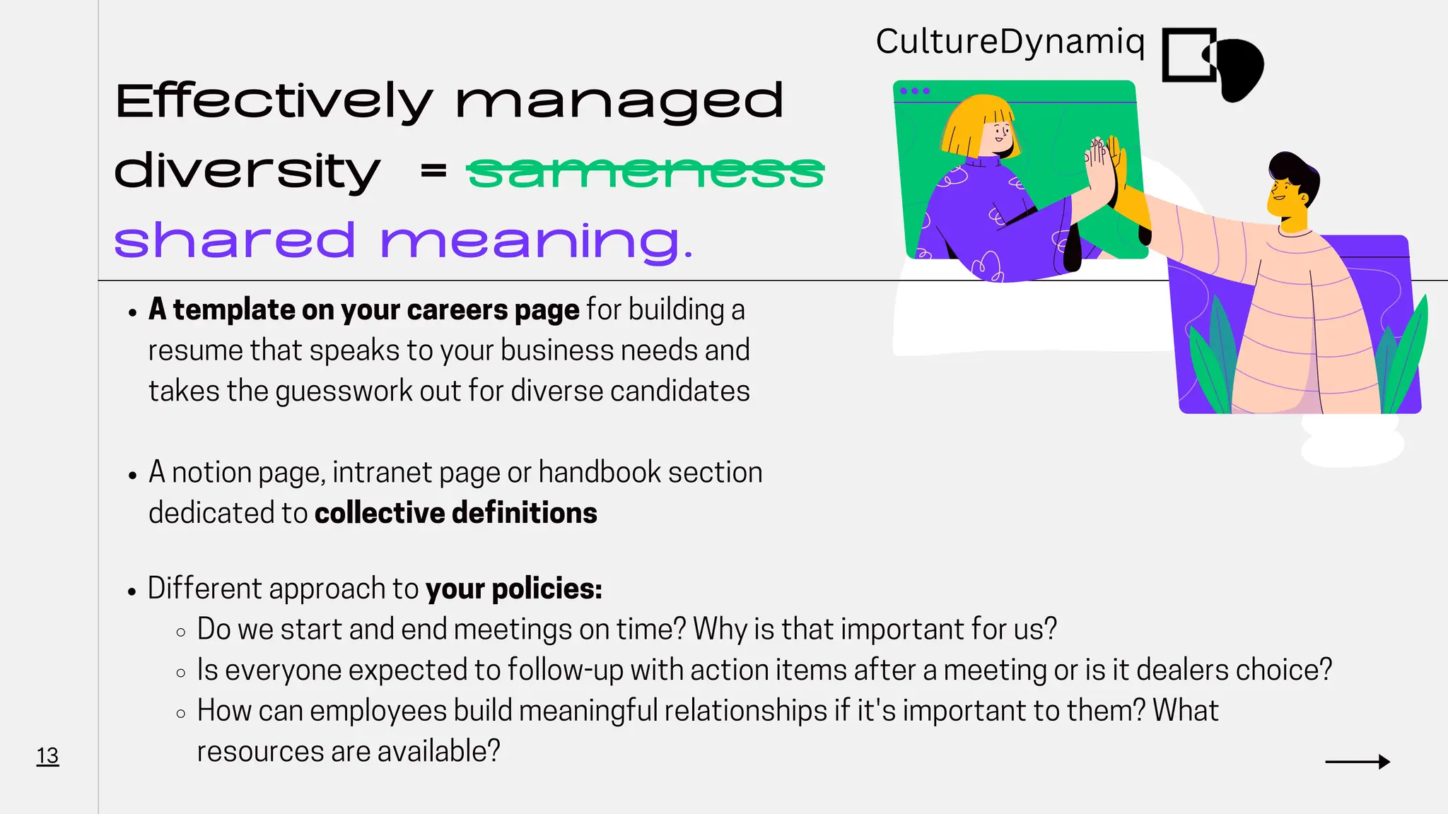 Effectively managed
diversity = sameness
shared meaning.
A template on your careers page for building a
resume that speaks to your business needs and
takes the guesswork out for diverse candidates
A notion page, intranet page or handbook section
dedicated to collective definitions
13
Different approach to your policies:
Do we start and end meetings on time? Why is that important for us?
Is everyone expected to follow-up with action items after a meeting or is it dealers choice?
How can employees build meaningful relationships if it's important to them? What
resources are available?
CultureDynamiq
 