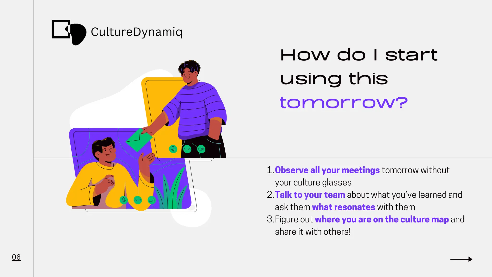 How do I start
using this
tomorrow?
Observe all your meetings tomorrow without
your culture glasses
Talk to your team about what you’ve learned and
ask them what resonates with them
Figure out where you are on the culture map and
share it with others!
1.
2.
3.
06
CultureDynamiq
 