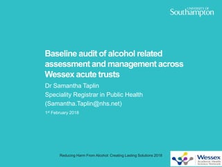 Baseline audit of alcohol related
assessment and management across
Wessex acute trusts
Dr Samantha Taplin
Speciality Registrar in Public Health
(Samantha.Taplin@nhs.net)
1st February 2018
Reducing Harm From Alcohol: Creating Lasting Solutions 2018
 