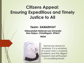 Team- SAMANVAY
Hidayatullah National Law University
New Raipur, Chhattisgarh, 493661
INDIA
Citizens Appeal:
Ensuring Expeditious and Timely
Justice to All
Samanvay stands for
symbiosis, it is a symbiosis
of a poor man’s unsolved
problems and the diligent
research and enthusiasm
of a budding lawyer.
 