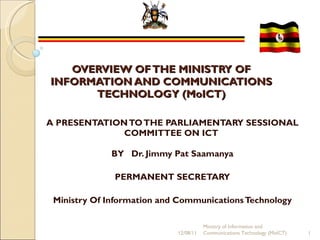 OVERVIEW OF THE MINISTRY OF INFORMATION AND COMMUNICATIONS TECHNOLOGY (MoICT) A PRESENTATION TO THE PARLIAMENTARY SESSIONAL COMMITTEE ON ICT    BY  Dr. Jimmy Pat Saamanya   PERMANENT SECRETARY  Ministry Of Information and Communications Technology 12/08/11 Ministry of Information and Communications Technology (MoICT) 