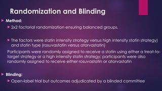 Randomization and Blinding
 Method:
 2x2 factorial randomization ensuring balanced groups.
 The factors were statin intensity strategy versus high intensity statin strategy)
and statin type (rosuvastatin versus atorvastatin)
Participants were randomly assigned to receive a statin using either a treat-to-
target strategy or a high intensity statin strategy; participants were also
randomly assigned to receive either rosuvastatin or atorvastatin
 Blinding:
 Open-label trial but outcomes adjudicated by a blinded committee
 