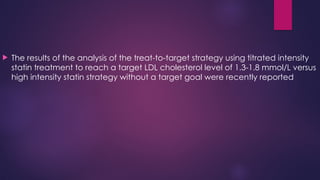  The results of the analysis of the treat-to-target strategy using titrated intensity
statin treatment to reach a target LDL cholesterol level of 1.3-1.8 mmol/L versus
high intensity statin strategy without a target goal were recently reported
 