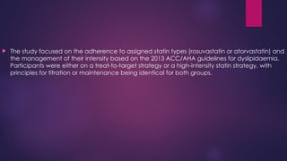  The study focused on the adherence to assigned statin types (rosuvastatin or atorvastatin) and
the management of their intensity based on the 2013 ACC/AHA guidelines for dyslipidaemia.
Participants were either on a treat-to-target strategy or a high-intensity statin strategy, with
principles for titration or maintenance being identical for both groups.
 