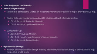  Statin Assignment and Intensity:
 Treat-to-Target Strategy:
 Statin-naïve participants: Started on moderate intensity (rosuvastatin 10 mg or atorvastatin 20 mg).
 Existing statin users: Assigned based on LDL cholesterol levels at randomization:
 LDL < 1.8 mmol/L: Equivalent intensity.
 LDL ≥ 1.8 mmol/L: Up-titrated intensity.
 During follow-up:
 LDL ≥ 1.8 mmol/L: Up-titration.
 LDL 1.3-1.8 mmol/L: Maintenance of current intensity.
 LDL < 1.3 mmol/L: Down-titration.
 High Intensity Strategy:
 Initiation and maintenance of high-intensity treatment (rosuvastatin 20 mg or atorvastatin 40 mg)
irrespective of LDL levels.
 