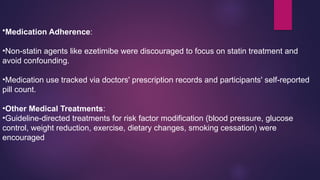 •Medication Adherence:
•Non-statin agents like ezetimibe were discouraged to focus on statin treatment and
avoid confounding.
•Medication use tracked via doctors' prescription records and participants' self-reported
pill count.
•Other Medical Treatments:
•Guideline-directed treatments for risk factor modification (blood pressure, glucose
control, weight reduction, exercise, dietary changes, smoking cessation) were
encouraged
 