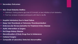  Secondary Outcomes:
 New Onset Diabetes Mellitus:
 Definition: Fasting plasma glucose ≥7.0 mmol/L or new initiation of ant diabetics.
 Post hoc analysis included participants with HbA1c ≥6.5%.
 Hospital Admissions Due to Heart Failure
 Deep Vein Thrombosis or Pulmonary Thromboembolism
 Endovascular Revascularization for Peripheral Artery Disease
 Aortic Intervention or Surgery
 End Stage Kidney Disease
 Discontinuation of Study Drugs Due to Intolerance
 Cataract Surgery
 Composite of Laboratory Detected Abnormalities
 
