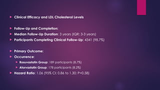  Clinical Efficacy and LDL Cholesterol Levels
 Follow-Up and Completion:
 Median Follow-Up Duration: 3 years (IQR: 3-3 years)
 Participants Completing Clinical Follow-Up: 4341 (98.7%)
 Primary Outcome:
 Occurrence:
 Rosuvastatin Group: 189 participants (8.7%)
 Atorvastatin Group: 178 participants (8.2%)
 Hazard Ratio: 1.06 (95% CI: 0.86 to 1.30; P=0.58)
 