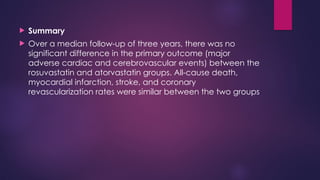  Summary
 Over a median follow-up of three years, there was no
significant difference in the primary outcome (major
adverse cardiac and cerebrovascular events) between the
rosuvastatin and atorvastatin groups. All-cause death,
myocardial infarction, stroke, and coronary
revascularization rates were similar between the two groups
 