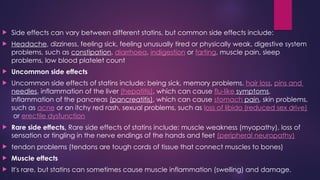  Side effects can vary between different statins, but common side effects include:
 Headache, dizziness, feeling sick, feeling unusually tired or physically weak, digestive system
problems, such as constipation, diarrhoea, indigestion or farting, muscle pain, sleep
problems, low blood platelet count
 Uncommon side effects
 Uncommon side effects of statins include: being sick, memory problems, hair loss, pins and
needles, inflammation of the liver (hepatitis), which can cause flu-like symptoms,
inflammation of the pancreas (pancreatitis), which can cause stomach pain, skin problems,
such as acne or an itchy red rash, sexual problems, such as loss of libido (reduced sex drive)
or erectile dysfunction
 Rare side effects, Rare side effects of statins include: muscle weakness (myopathy), loss of
sensation or tingling in the nerve endings of the hands and feet (peripheral neuropathy)
 tendon problems (tendons are tough cords of tissue that connect muscles to bones)
 Muscle effects
 It's rare, but statins can sometimes cause muscle inflammation (swelling) and damage.
 