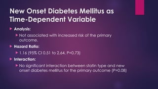 New Onset Diabetes Mellitus as
Time-Dependent Variable
 Analysis:
 Not associated with increased risk of the primary
outcome.
 Hazard Ratio:
 1.16 (95% CI 0.51 to 2.64, P=0.73)
 Interaction:
 No significant interaction between statin type and new
onset diabetes mellitus for the primary outcome (P=0.08)
 