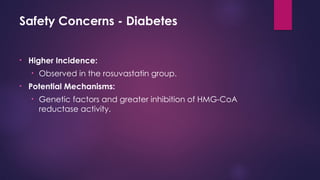 Safety Concerns - Diabetes
• Higher Incidence:
• Observed in the rosuvastatin group.
• Potential Mechanisms:
• Genetic factors and greater inhibition of HMG-CoA
reductase activity.
 