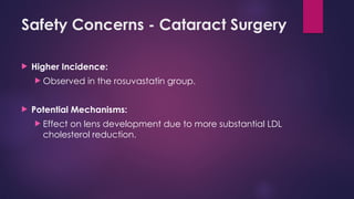 Safety Concerns - Cataract Surgery
 Higher Incidence:
 Observed in the rosuvastatin group.
 Potential Mechanisms:
 Effect on lens development due to more substantial LDL
cholesterol reduction.
 