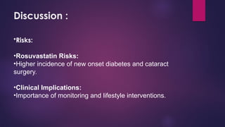 Discussion :
•Risks:
•Rosuvastatin Risks:
•Higher incidence of new onset diabetes and cataract
surgery.
•Clinical Implications:
•Importance of monitoring and lifestyle interventions.
 