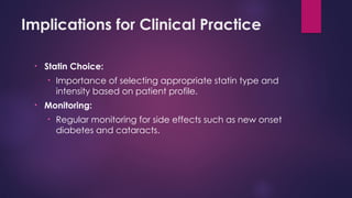 Implications for Clinical Practice
• Statin Choice:
• Importance of selecting appropriate statin type and
intensity based on patient profile.
• Monitoring:
• Regular monitoring for side effects such as new onset
diabetes and cataracts.
 