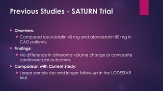 Previous Studies - SATURN Trial
 Overview:
 Compared rosuvastatin 40 mg and atorvastatin 80 mg in
CAD patients.
 Findings:
 No difference in atheroma volume change or composite
cardiovascular outcomes.
 Comparison with Current Study:
 Larger sample size and longer follow-up in the LODESTAR
trial.
 