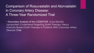 Comparison of Rosuvastatin and Atorvastatin
in Coronary Artery Disease:
A Three-Year Randomized Trial
• Secondary Analysis of the LODESTAR (Low-Density
Lipoprotein Cholesterol-Targeting Statin Therapy Versus
Intensity-Based Statin Therapy in Patients With Coronary Artery
Disease )Trial
 