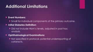 Additional Limitations
 Event Numbers:
 Small for individual components of the primary outcome.
 Initial Diabetes Definition:
 Did not include HbA1c levels, adjusted in post hoc
analysis.
 Ophthalmological Examinations:
 Not specified in protocol, potential underreporting of
cataracts.
 