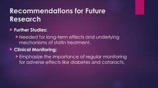 Recommendations for Future
Research
 Further Studies:
Needed for long-term effects and underlying
mechanisms of statin treatment.
 Clinical Monitoring:
Emphasize the importance of regular monitoring
for adverse effects like diabetes and cataracts.
 