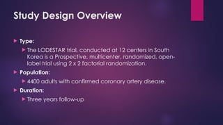 Study Design Overview
 Type:
 The LODESTAR trial, conducted at 12 centers in South
Korea is a Prospective, multicenter, randomized, open-
label trial using 2 x 2 factorial randomization.
 Population:
 4400 adults with confirmed coronary artery disease.
 Duration:
 Three years follow-up
 