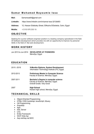 S a m a r M o h a m e d B a y o u m i e I s s a
Mail: Samarissa64@gmail.com
LinkedIn: https://www.linkedin.com/in/samar-issa-3212b683
Address: 12, Hassan Eldebaky Street, ElNozha ElGededa, Cairo, Egypt
Mobile: +2 010 976 205 19
OBJECTIVE
Seeking for a junior software engineer position in a leading company specialized in the field
Of Software development which provides me with an opportunity to improve my personal
Skills in the field of .Net web development.
WORK HISTORY
Jun 2013 to Jun 2014 DEVELOPER AT PIONEERS
Menofya, Egypt
EDUCATION
2015 -2016 9-Months Diploma, System Development
Information Technology Institute (ITI), Egypt.
2012-2013 Preliminary Master in Computer Science
Faculty of Science, Menofya, Egypt.
2007-2011 Bachelor’s Degree in computer science
Faculty of Science, Menofya, Egypt.
Overall Grade: Very Good
2007 High School
Horeen high school, Menofya, Egypt.
TECHANICAL SKILLS
 Object-Oriented Programming
 HTML/ CSS/ bootstrap/ JavaScript/ JQuery
 C# Programming
 Angularjs
 Ajax
 SQL Server
 Linq
 Entity Framework
 WCF/ Web Api
 Asp.net/Asp.net MVC
 