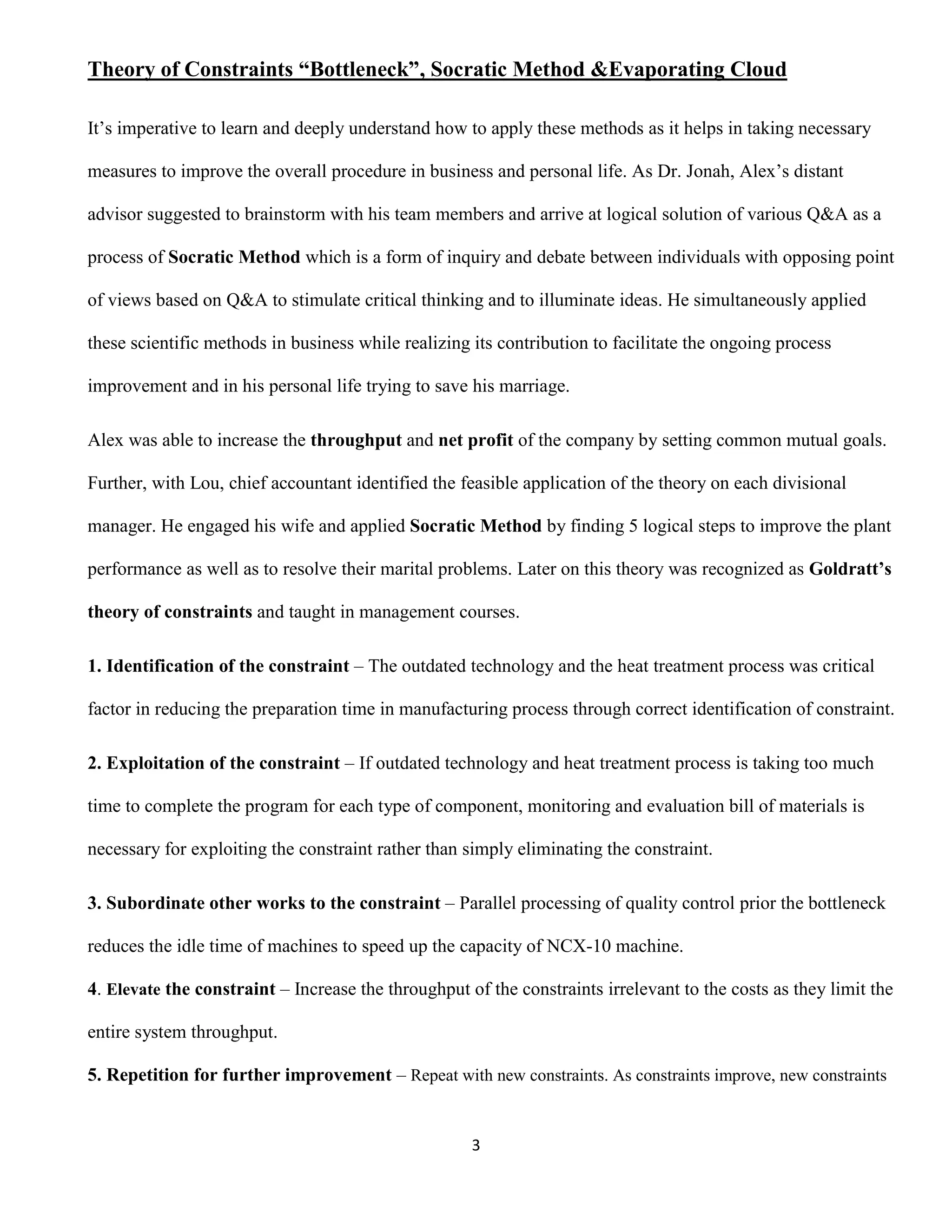 Theory of Constraints “Bottleneck”, Socratic Method &Evaporating Cloud

It’s imperative to learn and deeply understand how to apply these methods as it helps in taking necessary

measures to improve the overall procedure in business and personal life. As Dr. Jonah, Alex’s distant

advisor suggested to brainstorm with his team members and arrive at logical solution of various Q&A as a

process of Socratic Method which is a form of inquiry and debate between individuals with opposing point

of views based on Q&A to stimulate critical thinking and to illuminate ideas. He simultaneously applied

these scientific methods in business while realizing its contribution to facilitate the ongoing process

improvement and in his personal life trying to save his marriage.

Alex was able to increase the throughput and net profit of the company by setting common mutual goals.

Further, with Lou, chief accountant identified the feasible application of the theory on each divisional

manager. He engaged his wife and applied Socratic Method by finding 5 logical steps to improve the plant

performance as well as to resolve their marital problems. Later on this theory was recognized as Goldratt’s

theory of constraints and taught in management courses.

1. Identification of the constraint – The outdated technology and the heat treatment process was critical

factor in reducing the preparation time in manufacturing process through correct identification of constraint.

2. Exploitation of the constraint – If outdated technology and heat treatment process is taking too much

time to complete the program for each type of component, monitoring and evaluation bill of materials is

necessary for exploiting the constraint rather than simply eliminating the constraint.

3. Subordinate other works to the constraint – Parallel processing of quality control prior the bottleneck

reduces the idle time of machines to speed up the capacity of NCX-10 machine.

4. Elevate the constraint – Increase the throughput of the constraints irrelevant to the costs as they limit the

entire system throughput.

5. Repetition for further improvement – Repeat with new constraints. As constraints improve, new constraints


                                                     3
 