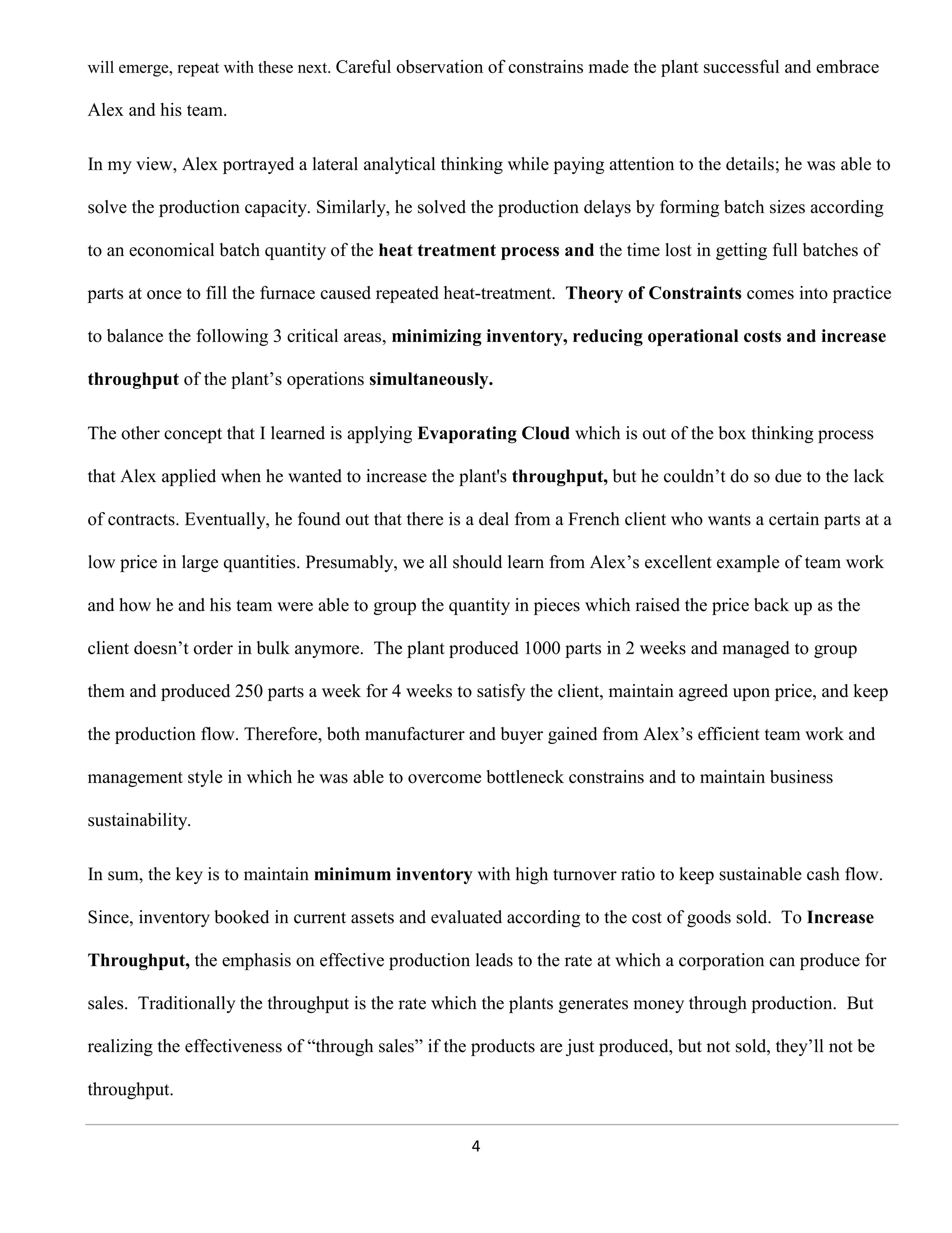 will emerge, repeat with these next. Careful observation of constrains made the plant successful and embrace

Alex and his team.

In my view, Alex portrayed a lateral analytical thinking while paying attention to the details; he was able to

solve the production capacity. Similarly, he solved the production delays by forming batch sizes according

to an economical batch quantity of the heat treatment process and the time lost in getting full batches of

parts at once to fill the furnace caused repeated heat-treatment. Theory of Constraints comes into practice

to balance the following 3 critical areas, minimizing inventory, reducing operational costs and increase

throughput of the plant’s operations simultaneously.

The other concept that I learned is applying Evaporating Cloud which is out of the box thinking process

that Alex applied when he wanted to increase the plant's throughput, but he couldn’t do so due to the lack

of contracts. Eventually, he found out that there is a deal from a French client who wants a certain parts at a

low price in large quantities. Presumably, we all should learn from Alex’s excellent example of team work

and how he and his team were able to group the quantity in pieces which raised the price back up as the

client doesn’t order in bulk anymore. The plant produced 1000 parts in 2 weeks and managed to group

them and produced 250 parts a week for 4 weeks to satisfy the client, maintain agreed upon price, and keep

the production flow. Therefore, both manufacturer and buyer gained from Alex’s efficient team work and

management style in which he was able to overcome bottleneck constrains and to maintain business

sustainability.

In sum, the key is to maintain minimum inventory with high turnover ratio to keep sustainable cash flow.

Since, inventory booked in current assets and evaluated according to the cost of goods sold. To Increase

Throughput, the emphasis on effective production leads to the rate at which a corporation can produce for

sales. Traditionally the throughput is the rate which the plants generates money through production. But

realizing the effectiveness of “through sales” if the products are just produced, but not sold, they’ll not be

throughput.


                                                     4
 