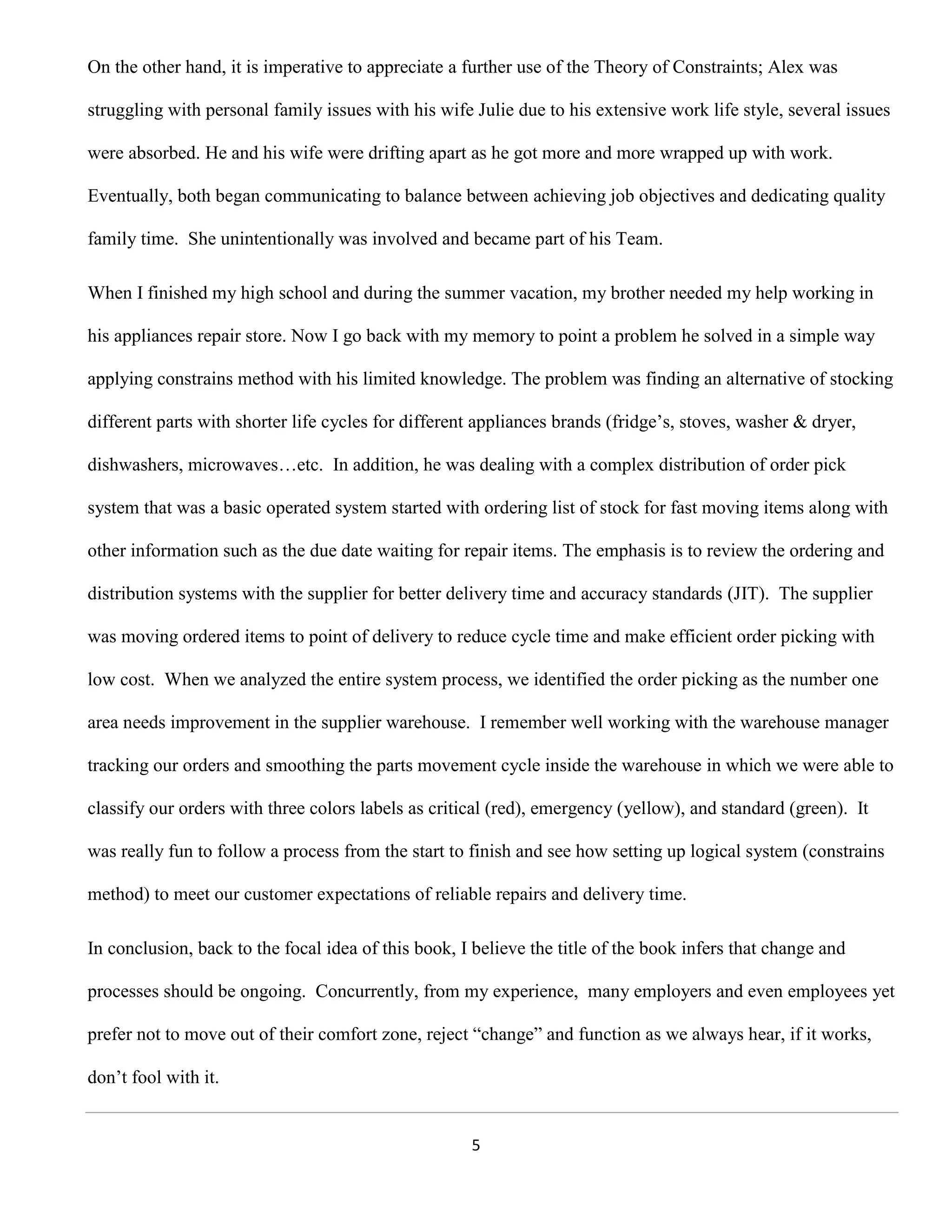 On the other hand, it is imperative to appreciate a further use of the Theory of Constraints; Alex was

struggling with personal family issues with his wife Julie due to his extensive work life style, several issues

were absorbed. He and his wife were drifting apart as he got more and more wrapped up with work.

Eventually, both began communicating to balance between achieving job objectives and dedicating quality

family time. She unintentionally was involved and became part of his Team.

When I finished my high school and during the summer vacation, my brother needed my help working in

his appliances repair store. Now I go back with my memory to point a problem he solved in a simple way

applying constrains method with his limited knowledge. The problem was finding an alternative of stocking

different parts with shorter life cycles for different appliances brands (fridge’s, stoves, washer & dryer,

dishwashers, microwaves…etc. In addition, he was dealing with a complex distribution of order pick

system that was a basic operated system started with ordering list of stock for fast moving items along with

other information such as the due date waiting for repair items. The emphasis is to review the ordering and

distribution systems with the supplier for better delivery time and accuracy standards (JIT). The supplier

was moving ordered items to point of delivery to reduce cycle time and make efficient order picking with

low cost. When we analyzed the entire system process, we identified the order picking as the number one

area needs improvement in the supplier warehouse. I remember well working with the warehouse manager

tracking our orders and smoothing the parts movement cycle inside the warehouse in which we were able to

classify our orders with three colors labels as critical (red), emergency (yellow), and standard (green). It

was really fun to follow a process from the start to finish and see how setting up logical system (constrains

method) to meet our customer expectations of reliable repairs and delivery time.

In conclusion, back to the focal idea of this book, I believe the title of the book infers that change and

processes should be ongoing. Concurrently, from my experience, many employers and even employees yet

prefer not to move out of their comfort zone, reject “change” and function as we always hear, if it works,

don’t fool with it.


                                                     5
 