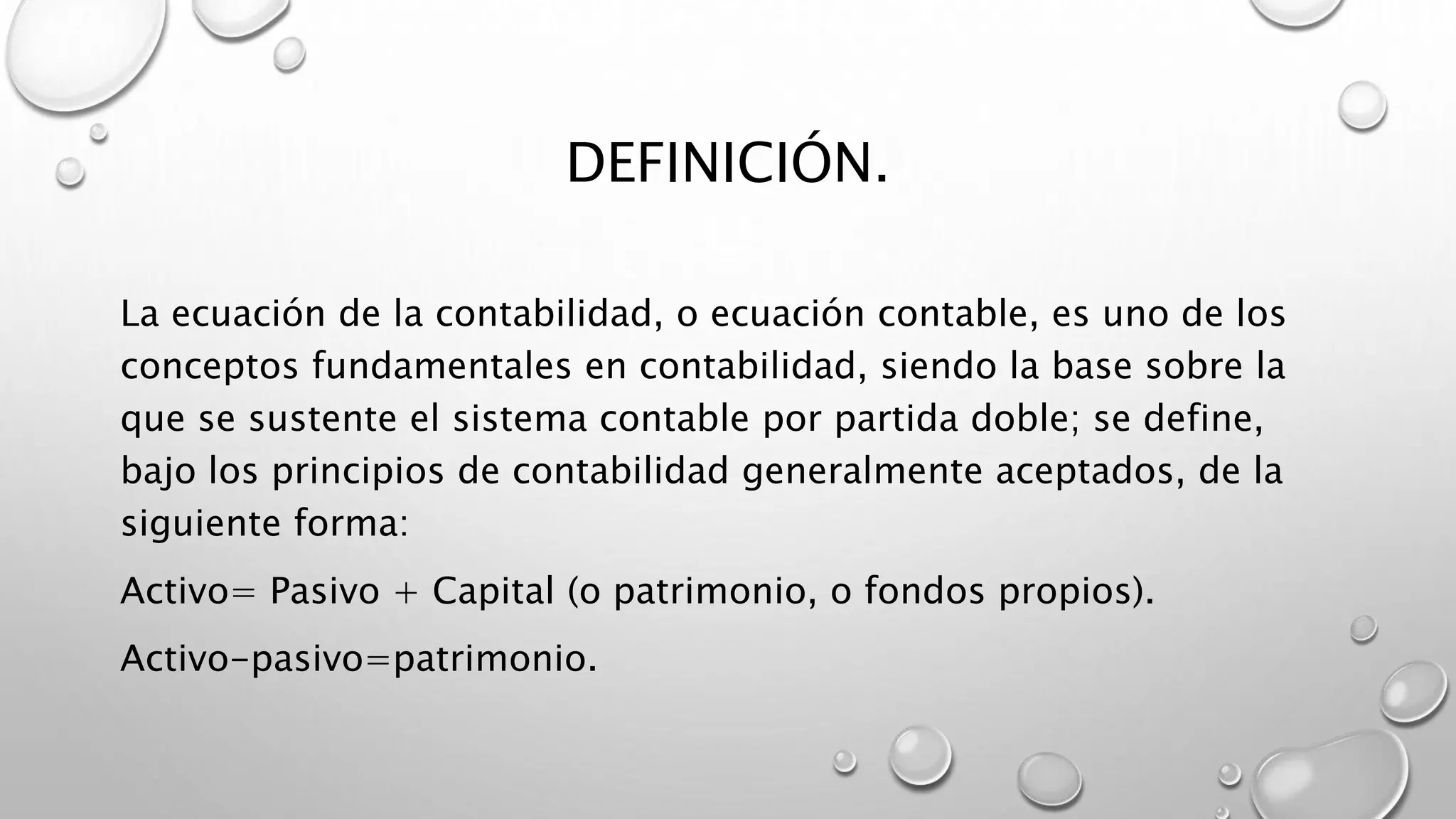 DEFINICIÓN.
La ecuación de la contabilidad, o ecuación contable, es uno de los
conceptos fundamentales en contabilidad, siendo la base sobre la
que se sustente el sistema contable por partida doble; se define,
bajo los principios de contabilidad generalmente aceptados, de la
siguiente forma:
Activo= Pasivo + Capital (o patrimonio, o fondos propios).
Activo-pasivo=patrimonio.