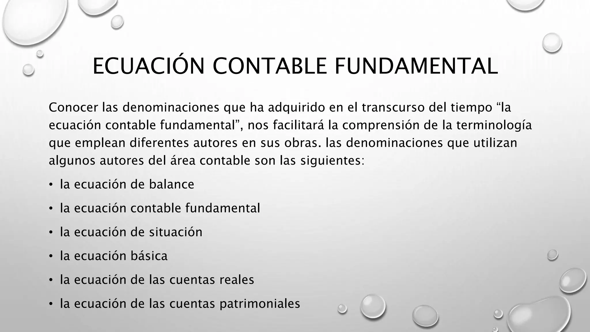 ECUACIÓN CONTABLE FUNDAMENTAL
Conocer las denominaciones que ha adquirido en el transcurso del tiempo “la
ecuación contable fundamental”, nos facilitará la comprensión de la terminología
que emplean diferentes autores en sus obras. las denominaciones que utilizan
algunos autores del área contable son las siguientes:
• la ecuación de balance
• la ecuación contable fundamental
• la ecuación de situación
• la ecuación básica
• la ecuación de las cuentas reales
• la ecuación de las cuentas patrimoniales