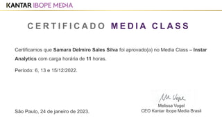 Certificamos que Samara Delmiro Sales Silva foi aprovado(a) no Media Class – Instar
Analytics com carga horária de 11 horas.
Período: 6, 13 e 15/12/2022.
São Paulo, 24 de janeiro de 2023.
C E R T I F I C A D O M E D I A C L A S S
Melissa Vogel
CEO Kantar Ibope Media Brasil
1
 