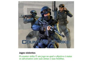 Jogos violentos
O counter strike É um jogo no qual o objetivo é matar
os adversarios com suas armas e suas bombas.
 