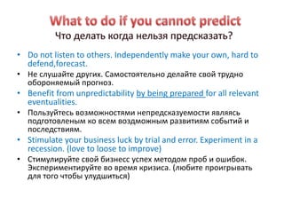 • Do not listen to others. Independently make your own, hard to
  defend,forecast.
• Не слушайте других. Самостоятельно делайте свой трудно
  обороняемый прогноз.
• Benefit from unpredictability by being prepared for all relevant
  eventualities.
• Пользуйтесь возможностями непредсказуемости являясь
  подготовленым ко всем воздможным развитиям событий и
  последствиям.
• Stimulate your business luck by trial and error. Experiment in a
  recession. (love to loose to improve)
• Стимулируйте свой бизнесс успех методом проб и ошибок.
  Экспериментируйте во время кризиса. (любите проигрывать
  для того чтобы улудшиться)
 