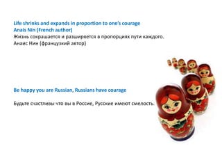 Life shrinks and expands in proportion to one’s courage
Anais Nin (French author)
Жизнь сокрашается и разширяется в пропорциях пути каждого.
Анаис Нин (французкий автор)




Be happy you are Russian, Russians have courage

Будьте счастливы что вы в Россие, Русские имеют смелость.
 