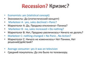 •   Economists: yes (statistical concept)
•   Экономисты: Да (статистический концепт)
•   Marketeer A : yes, sales declined > Panic?
•   Маркетолог А: Да, Продажа отклонена> Паника?
•   Marketeer B : no, sales increased > Do nothing?
•   Маркетолог В: Нет, Продажа увеличилась> Ничего не делать?
•   Marketeer C: nothing changed > No Panic , No Action?
•   Маркетолог С: Ничего не изменилось> Нет Паники, Нет
    решений/действий?

• Average consumer: yes it was on television
• Средний покупатель: Да это было по телевизору.
 