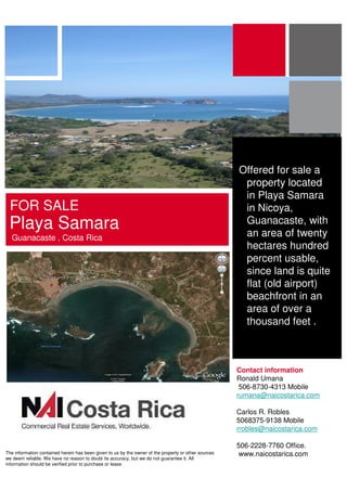 Offered for sale a
                                                                                                       property located
                                                                                                       in Playa Samara
 FOR SALE                                                                                              in Nicoya,
 Playa Samara                                                                                          Guanacaste, with
                                                                                                       an area of twenty
  Guanacaste , Costa Rica
                                                                                                       hectares hundred
                                                                                                       percent usable,
                                                                                                       since land is quite
                                                                                                       flat (old airport)
                                                                                                       beachfront in an
                                                                                                       area of over a
                                                                                                       thousand feet .



                                                                                                      Contact information
                                                                                                      Ronald Umana
                                                                                                       506-8730-4313 Mobile
                                                                                                      rumana@naicostarica.com

                                                                                                      Carlos R. Robles
                                                                                                      5068375-9138 Mobile
                                                                                                      rrobles@naicostarica.com

                                                                                                      506-2228-7760 Office.
The information contained herein has been given to us by the owner of the property or other sources    www.naicostarica.com
we deem reliable. We have no reason to doubt its accuracy, but we do not guarantee it. All
information should be verified prior to purchase or lease.
 