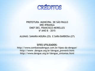 PREFEITURA MUNICIPAL DE SÃO PAULO
DRE IPIRANGA
EMEF DES. FRANCISCO MEIRELLES
6º ANO B – 2015
ALUNAS: SAMARA MOURA (25) E SARA BARBOSA (27)
SITES UTILIZADOS:
http://www.combateadengue.com.br/tipos-da-dengue/
http://www .dengue.org.br/dengue_prevenir.html
http://www.dengue.org.br/dengue_sintomas.html
 