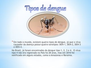 *Em todo o mundo, existem quatro tipos de dengue, já que o vírus
causador da doença possui quatro sorotipos: DEN-1, DEN-2, DEN-3
e DEN-4.
No Brasil, já foram encontrados da dengue tipo 1, 2, 3 e 4. O vírus
tipo 4 não era registrado no País há 28 anos, mas em 2010 foi
notificado em alguns estados, como o Amazonas e Roraima.
 